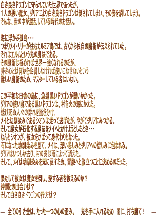 �����ǂ��h���S���Ɏ���Ă������E�ł��������A �P�l�̈��������A�_���A�ɂ�蔒���ǂ��h���S���͓|����Ă��܂��A���̎p�������Ă��܂��B ����ȁA���̒����������Ă��鎞��̂��b���B   �C�ɕ����ԌǓ��E�E�E �܂胁�C�E�����[���Z�ރJ���~�A���ł́A�Â�����Ǝ��̖��p���`�����Ă����B ����̓G�����Ƃ������̖��@�ł���B ���̖��p�͋ɂ߂�ΐ��E�ꋭ���Ȃ��̂����A �P���S�Ƃ͉���������Ȃ���Ύg�����Ȃ��Ȃ��Ƃ��� ������p�̂��߁A�}�X�^�[���Ă���҂͂��Ȃ��B   ���̕��a�ȓc�ɂ̓��ɁA�}篍����h���S�����P�����������B �_���A�̎g�����ł��鍕���h���S���́A�����΂̊C�ɂ������B �Ă����ʐl�X�̌Q���~�������A ���C�Ɨc����݂ł���V�I���͑����ē��������A�₪�ă_���A�ɂ݂���B �����Ė������Ή����閂�@�����C�ւƂ����悤�Ƃ����Ƃ��E�E�E �Ȃ�ƃV�I�����A�ޏ������΂��Đg����ƂȂ����B �΂ɂȂ����c����݂����āA���C�́A�[���߂��݂ƃ_���A�ւ̑����݂ɕ�܂��B �_���A�͂���������A���̉��͉J�ɂ���ď������B �����āA���C�͗c����݂����ɖ߂����߁A�`���ւƗ������ƂɌ��߂�̂������B   �ʂ����Ĕޏ��͖�����|���A������҂��~����̂��H ���ԂƂ̏o��́H �����Ĕ����ǂ��h���S���̍s���́H �@ �\�@�S�Ă̈������́A��������̐S�̘c�݁B�@�@������ɓ���邽�߁@�łɁA�ł����āI�@�@�\
